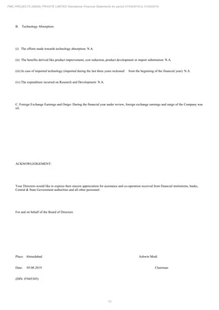 13
PMC PROJECTS (INDIA) PRIVATE LIMITED Standalone Financial Statements for period 01/04/2018 to 31/03/2019
B. Technology Absorption:
(i) The efforts made towards technology absorption: N.A.
(ii) The benefits derived like product improvement, cost reduction, product development or import substitution: N.A.
(iii) In case of imported technology (imported during the last three years reckoned from the beginning of the financial year): N.A.
(iv) The expenditure incurred on Research and Development: N.A.
C. Foreign Exchange Earnings and Outgo: During the financial year under review, foreign exchange earnings and outgo of the Company was
nil.
ACKNOWLEDGEMENT:
Your Directors would like to express their sincere appreciation for assistance and co-operation received from financial institutions, banks,
Central & State Government authorities and all other personnel.
For and on behalf of the Board of Directors
Place: Ahmedabad Ashwin Modi
Date: 05.08.2019 Chairman
(DIN: 07605305)
 