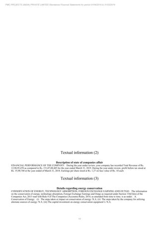 14
PMC PROJECTS (INDIA) PRIVATE LIMITED Standalone Financial Statements for period 01/04/2018 to 31/03/2019
Textual information (2)
Description of state of companies affair
FINANCIAL PERFORMANCE OF THE COMPANY: During the year under review, your company has recorded Total Revenue of Rs.
12,98,95,470 as compared to Rs. 151,07,08,485 for the year ended March 31, 2019. During the year under review, profit before tax stood at
Rs. 35,98,740 at the year ended of March 31, 2018. Earnings per share stood at Rs. 1.27 on face value of Rs. 10 each
Textual information (3)
Details regarding energy conservation
CONSERVATION OF ENERGY, TECHNOLOGY ABSORPTION, FOREIGN EXCHANGE EARNING AND OUTGO: The information
on the conservation of energy, technology absorption, Foreign Exchange Earnings and Outgo as required under Section 134(3)(m) of the
Companies Act, 2013 read with Rule 8 of The Companies (Accounts) Rules, 2014, as amended from time to time, is as under: A.
Conservation of Energy: (i) The steps taken or impact on conservation of energy: N.A. (ii) The steps taken by the company for utilizing
alternate sources of energy: N.A. (iii) The capital investment on energy conservation equipment’s: N.A.
 
