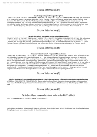 15
PMC PROJECTS (INDIA) PRIVATE LIMITED Standalone Financial Statements for period 01/04/2018 to 31/03/2019
Textual information (4)
Details regarding technology absorption
CONSERVATION OF ENERGY, TECHNOLOGY ABSORPTION, FOREIGN EXCHANGE EARNING AND OUTGO: The information
on the conservation of energy, technology absorption, Foreign Exchange Earnings and Outgo as required under Section 134(3)(m) of the
Companies Act, 2013 read with Rule 8 of The Companies (Accounts) Rules, 2014, as amended from time to time, is as under: B.
Technology Absorption: (i) The efforts made towards technology absorption: N.A. (ii) The benefits derived like product improvement,
cost reduction, product development or import substitution: N.A. (iii) In case of imported technology (imported during the last three years
reckoned from the beginning of the financial year): N.A. (iv) The expenditure incurred on Research and Development: N.A.
Textual information (5)
Details regarding foreign exchange earnings and outgo
CONSERVATION OF ENERGY, TECHNOLOGY ABSORPTION, FOREIGN EXCHANGE EARNING AND OUTGO: The information
on the conservation of energy, technology absorption, Foreign Exchange Earnings and Outgo as required under Section 134(3)(m) of the
Companies Act, 2013 read with Rule 8 of The Companies (Accounts) Rules, 2014, as amended from time to time, is as under: C. Foreign
Exchange Earnings and Outgo: During the financial year under review, foreign exchange earnings and outgo of the Company was nil.
Textual information (6)
Disclosures in director’s responsibility statement
DIRECTORS’ RESPONSIBILITY STATEMENT: Pursuant to Section 134(5) of the Companies Act, 2013, the Board of Directors, to the
best of their knowledge and ability, state the following: a. that in the preparation of the annual financial statements, the applicable
accounting standards have been followed along with proper explanation relating to material departures, if any; b. that such accounting
policies have been selected and applied consistently and judgement and estimates have been made that are reasonable and prudent so as to
give a true and fair view of the state of affairs of the Company as at 31st March, 2019 and of the profit of the Company for the year ended on
that date; c. that proper and sufficient care has been taken for the maintenance of adequate accounting records in accordance with the
provisions of the Companies Act, 2013 for safeguarding the assets of the Company and for preventing and detecting fraud and other
irregularities; d. that the annual financial statements have been prepared on a going concern basis; e. that proper systems to ensure
compliance with the provisions of all applicable laws were in place and were adequate and operating effectively.
Textual information (7)
Details of material changes and commitment occurred during period affecting financial position of company
MATERIAL CHANGES AND COMMITMENTS: Except as disclosed elsewhere in this report, no material changes and commitments
which could affect the Company’s financial position have occurred between the end of the financial year of the Company and date of this
report
Textual information (8)
Particulars of loans guarantee investment under section 186 [Text Block]
PARTICULARS OF LOANS, GUARANTEE OR INVESTMENT:
The Company has not given any guarantee or made any investment during the year under review. The details of loan given by the Company
during the year under review are disclosed in the financial statements.
 