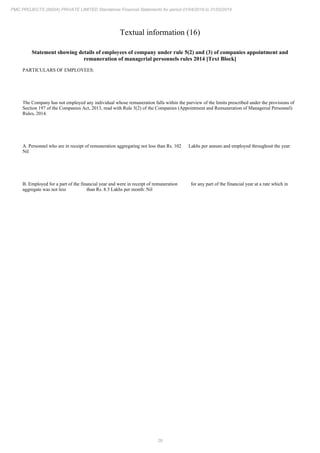 29
PMC PROJECTS (INDIA) PRIVATE LIMITED Standalone Financial Statements for period 01/04/2018 to 31/03/2019
Textual information (16)
Statement showing details of employees of company under rule 5(2) and (3) of companies appointment and
remuneration of managerial personnels rules 2014 [Text Block]
PARTICULARS OF EMPLOYEES:
The Company has not employed any individual whose remuneration falls within the purview of the limits prescribed under the provisions of
Section 197 of the Companies Act, 2013, read with Rule 5(2) of the Companies (Appointment and Remuneration of Managerial Personnel)
Rules, 2014.
A. Personnel who are in receipt of remuneration aggregating not less than Rs. 102 Lakhs per annum and employed throughout the year:
Nil
B. Employed for a part of the financial year and were in receipt of remuneration for any part of the financial year at a rate which in
aggregate was not less than Rs. 8.5 Lakhs per month: Nil
 