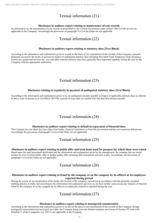 32
PMC PROJECTS (INDIA) PRIVATE LIMITED Standalone Financial Statements for period 01/04/2018 to 31/03/2019
Textual information (21)
Disclosure in auditors report relating to maintenance of cost records
As informed to us, the maintenance of cost records as prescribed by the Central Government under section 148(1) of the act are not
applicable to the Company, Accordingly the provisions of paragraph 3 (vi) of the Order are not applicable
Textual information (22)
Disclosure in auditors report relating to statutory dues [Text Block]
According to the information and explanations given to us and on the basis of our examination of the records of the Company, amounts
deducted/ accrued in the books of account in respect of undisputed statutory dues including Provident Fund, Employees State Insurance,
income tax, goods and services tax, cess and other material statutory dues have generally been deposited regularly during the year by the
Company with the appropriate authorities.
Textual information (23)
Disclosure relating to regularity in payment of undisputed statutory dues [Text Block]
According to the information and explanations given to us, no undisputed amounts payable in respect of applicable statutory dues as referred
to above were in arrears as at 31st March 2019 for a period of more than six months from the date they became payable
Textual information (24)
Disclosure in auditors report relating to default in repayment of financial dues
The Company has not taken any loan either from banks, financial institutions or from the government and has not issued any debentures.
Accordingly the provisions of paragraph 3 (viii) of the Order are not applicable
Textual information (25)
Disclosure in auditors report relating to public offer and term loans used for purpose for which those were raised
Based upon the audit procedures performed and the information and explanations given by the management, the company has not raised
moneys by way of initial public offer or further public offer including debt instruments and term Loans. Accordingly, the provisions of
paragraph 3 (ix) of the Order are not applicable
Textual information (26)
Disclosure in auditors report relating to fraud by the company or on the company by its officers or its employees
reported during period
During the course of our examination of the books and records of the company, carried out in accordance with the generally accepted
auditing practice in India, and according to the information and explanation given to us, we have neither come across any instance of material
fraud by the company or on the company by its officers or employees, noticed or reported during the year
Textual information (27)
Disclosure in auditors report relating to managerial remuneration
According to the information and explanations given to us and on the basis of our examination of the records of the Company, though
managerial remuneration has been paid/ provided, the Company being a private limited company, provisions of Section 197 read with
Schedule V of the Companies Act, 2013 is not applicable to the Company
 