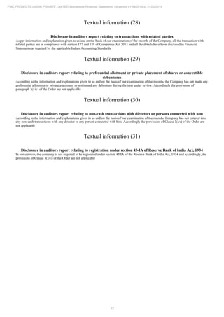 33
PMC PROJECTS (INDIA) PRIVATE LIMITED Standalone Financial Statements for period 01/04/2018 to 31/03/2019
Textual information (28)
Disclosure in auditors report relating to transactions with related parties
As per information and explanation given to us and on the basis of our examination of the records of the Company, all the transaction with
related parties are in compliance with section 177 and 188 of Companies Act 2013 and all the details have been disclosed in Financial
Statements as required by the applicable Indian Accounting Standards
Textual information (29)
Disclosure in auditors report relating to preferential allotment or private placement of shares or convertible
debentures
According to the information and explanations given to us and on the basis of our examination of the records, the Company has not made any
preferential allotment or private placement or not issued any debenture during the year under review. Accordingly the provisions of
paragraph 3(xiv) of the Order are not applicable
Textual information (30)
Disclosure in auditors report relating to non-cash transactions with directors or persons connected with him
According to the information and explanations given to us and on the basis of our examination of the records, Company has not entered into
any non-cash transactions with any director or any person connected with him. Accordingly the provisions of Clause 3(xv) of the Order are
not applicable
Textual information (31)
Disclosure in auditors report relating to registration under section 45-IA of Reserve Bank of India Act, 1934
In our opinion, the company is not required to be registered under section 45 IA of the Reserve Bank of India Act, 1934 and accordingly, the
provisions of Clause 3(xvi) of the Order are not applicable
 