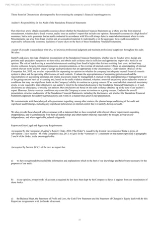35
PMC PROJECTS (INDIA) PRIVATE LIMITED Standalone Financial Statements for period 01/04/2018 to 31/03/2019
Those Board of Directors are also responsible for overseeing the company’s financial reporting process.
Auditor’s Responsibility for the Audit of the Standalone Financial Statements
Our objectives are to obtain reasonable assurance about whether the Standalone Financial Statements as a whole are free from material
misstatement, whether due to fraud or error, and to issue an auditor’s report that includes our opinion. Reasonable assurance is a high level of
assurance, but is not a guarantee that an audit conducted in accordance with SAs will always detect a material misstatement when it exists.
Misstatements can arise from fraud or error and are considered material if, individually or in the aggregate, they could reasonably be
expected to influence the economic decisions of users taken on the basis of these Standalone Financial Statements.
As part of an audit in accordance with SAs, we exercise professional judgment and maintain professional scepticism throughout the audit.
We also:
Identify and assess the risks of material misstatement of the Standalone Financial Statements, whether due to fraud or error, design and
perform audit procedures responsive to those risks, and obtain audit evidence that is sufficient and appropriate to provide a basis for our
opinion. The risk of not detecting a material misstatement resulting from fraud is higher than for one resulting from error, as fraud may
involve collusion, forgery, intentional omissions, misrepresentations, or the override of internal control. Obtain an understanding of internal
control relevant to the audit in order to design audit procedures that are appropriate in the circumstances. Under section 143(3)(i) of the
Companies Act, 2013, we are also responsible for expressing our opinion on whether the company has adequate internal financial controls
system in place and the operating effectiveness of such controls. Evaluate the appropriateness of accounting policies used and the
reasonableness of accounting estimates and related disclosures made by management. Conclude on the appropriateness of management’s use
of the going concern basis of accounting and, based on the audit evidence obtained, whether a material uncertainty exists related to events or
conditions that may cast significant doubt on the Company’s ability to continue as a going concern. If we conclude that a material uncertainty
exists, we are required to draw attention in our auditor’s report to the related disclosures in the Standalone Financial Statements or, if such
disclosures are inadequate, to modify our opinion. Our conclusions are based on the audit evidence obtained up to the date of our auditor’s
report. However, future events or conditions may cause the Company to cease to continue as a going concern. Evaluate the overall
presentation, structure and content of the Standalone Financial Statements, including the disclosures, and whether the Standalone Financial
Statements represent the underlying transactions and events in a manner that achieves fair presentation.
We communicate with those charged with governance regarding, among other matters, the planned scope and timing of the audit and
significant audit findings, including any significant deficiencies in internal control that we identify during our audit.
We also provide those charged with governance with a statement that we have complied with relevant ethical requirements regarding
independence, and to communicate with them all relationships and other matters that may reasonably be thought to bear on our
independence, and where applicable, related safeguards.
Report on Other Legal and Regulatory Requirements
As required by the Companies (Auditor’s Report) Order, 2016 (“the Order”), issued by the Central Government of India in terms of
sub-section (11) of section 143 of the Companies Act, 2013, we give in the “Annexure A” a statement on the matters specified in paragraphs
3 and 4 of the Order, to the extent applicable.
As required by Section 143(3) of the Act, we report that:
a) we have sought and obtained all the information and explanations which to the best of our knowledge and belief were necessary for the
purposes of our audit.
b) in our opinion, proper books of account as required by law have been kept by the Company so far as it appears from our examination of
those books.
c) the Balance Sheet, the Statement of Profit and Loss, the Cash Flow Statement and the Statement of Changes in Equity dealt with by this
Report are in agreement with the books of account.
 