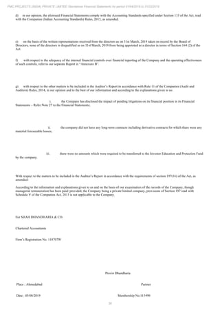 36
PMC PROJECTS (INDIA) PRIVATE LIMITED Standalone Financial Statements for period 01/04/2018 to 31/03/2019
d) in our opinion, the aforesaid Financial Statements comply with the Accounting Standards specified under Section 133 of the Act, read
with the Companies (Indian Accounting Standards) Rules, 2015, as amended.
e) on the basis of the written representations received from the directors as on 31st March, 2019 taken on record by the Board of
Directors, none of the directors is disqualified as on 31st March, 2019 from being appointed as a director in terms of Section 164 (2) of the
Act.
f) with respect to the adequacy of the internal financial controls over financial reporting of the Company and the operating effectiveness
of such controls, refer to our separate Report in “Annexure B”.
g) with respect to the other matters to be included in the Auditor’s Report in accordance with Rule 11 of the Companies (Audit and
Auditors) Rules, 2014, in our opinion and to the best of our information and according to the explanations given to us:
i. the Company has disclosed the impact of pending litigations on its financial position in its Financial
Statements – Refer Note 27 to the Financial Statements;
ii. the company did not have any long-term contracts including derivative contracts for which there were any
material foreseeable losses;
iii. there were no amounts which were required to be transferred to the Investor Education and Protection Fund
by the company.
With respect to the matters to be included in the Auditor’s Report in accordance with the requirements of section 197(16) of the Act, as
amended:
According to the information and explanations given to us and on the basis of our examination of the records of the Company, though
managerial remuneration has been paid/ provided, the Company being a private limited company, provisions of Section 197 read with
Schedule V of the Companies Act, 2013 is not applicable to the Company.
For SHAH DHANDHARIA & CO.
Chartered Accountants
Firm’s Registration No. 118707W
Pravin Dhandharia
Place : Ahmedabad Partner
Date : 05/08/2019 Membership No.115490
 