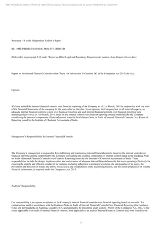 37
PMC PROJECTS (INDIA) PRIVATE LIMITED Standalone Financial Statements for period 01/04/2018 to 31/03/2019
Annexure – B to the Independent Auditor’s Report
RE: PMC PROJECTS (INDIA) PRIVATE LIMITED
(Referred to in paragraph 2 (f) under ‘Report on Other Legal and Regulatory Requirements’ section of our Report of even date)
Report on the Internal Financial Controls under Clause i of sub-section 3 of section 143 of the Companies Act 2013 (the Act).
Opinion
We have audited the internal financial controls over financial reporting of the Company as of 31st March, 2019 in conjunction with our audit
of the Financial Statements of the company for the year ended on that date. In our opinion, the Company has, in all material respects, an
adequate internal financial controls system over financial reporting and such internal financial controls over financial reporting were
operating effectively as at 31st March, 2019, based on the internal control over financial reporting criteria established by the Company
considering the essential components of internal control stated in the Guidance Note on Audit of Internal Financial Controls Over Financial
Reporting issued by the Institute of Chartered Accountants of India.
Management’s Responsibilities for Internal Financial Controls
The Company’s management is responsible for establishing and maintaining internal financial controls based on the internal control over
financial reporting criteria established by the Company considering the essential components of internal control stated in the Guidance Note
on Audit of Internal Financial Controls over Financial Reporting issued by the Institute of Chartered Accountants of India. These
responsibilities include the design, implementation and maintenance of adequate internal financial controls that were operating effectively for
ensuring the orderly and efficient conduct of its business, including adherence to company’s policies, the safeguarding of its assets, the
prevention and detection of frauds and errors, the accuracy and completeness of the accounting records, and the timely preparation of reliable
financial information, as required under the Companies Act, 2013.
Auditors’ Responsibility
Our responsibility is to express an opinion on the Company's internal financial controls over financial reporting based on our audit. We
conducted our audit in accordance with the Guidance Note on Audit of Internal Financial Controls Over Financial Reporting (the Guidance
Note) and the Standards on Auditing, issued by ICAI and deemed to be prescribed under section 143(10) of the Companies Act, 2013, to the
extent applicable to an audit of internal financial controls, both applicable to an audit of Internal Financial Controls and, both issued by the
 
