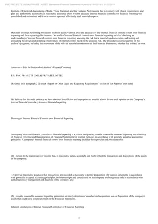 38
PMC PROJECTS (INDIA) PRIVATE LIMITED Standalone Financial Statements for period 01/04/2018 to 31/03/2019
Institute of Chartered Accountants of India. Those Standards and the Guidance Note require that we comply with ethical requirements and
plan and perform the audit to obtain reasonable assurance about whether adequate internal financial controls over financial reporting was
established and maintained and if such controls operated effectively in all material respects.
Our audit involves performing procedures to obtain audit evidence about the adequacy of the internal financial controls system over financial
reporting and their operating effectiveness. Our audit of internal financial controls over financial reporting included obtaining an
understanding of internal financial controls over financial reporting, assessing the risk that a material weakness exists, and testing and
evaluating the design and operating effectiveness of internal control based on the assessed risk. The procedures selected depend on the
auditor’s judgment, including the assessment of the risks of material misstatement of the Financial Statements, whether due to fraud or error.
Annexure – B to the Independent Auditor’s Report (Continue)
RE: PMC PROJECTS (INDIA) PRIVATE LIMITED
(Referred to in paragraph 2 (f) under ‘Report on Other Legal and Regulatory Requirements’ section of our Report of even date)
We believe that the audit evidence we have obtained is sufficient and appropriate to provide a basis for our audit opinion on the Company’s
internal financial controls system over financial reporting.
Meaning of Internal Financial Controls over Financial Reporting
A company's internal financial control over financial reporting is a process designed to provide reasonable assurance regarding the reliability
of financial reporting and the preparation of Financial Statements for external purposes in accordance with generally accepted accounting
principles. A company's internal financial control over financial reporting includes those policies and procedures that:
(1) pertain to the maintenance of records that, in reasonable detail, accurately and fairly reflect the transactions and dispositions of the assets
of the company;
(2) provide reasonable assurance that transactions are recorded as necessary to permit preparation of Financial Statements in accordance
with generally accepted accounting principles, and that receipts and expenditures of the company are being made only in accordance with
authorizations of management and directors of the company; and
(3) provide reasonable assurance regarding prevention or timely detection of unauthorized acquisition, use, or disposition of the company's
assets that could have a material effect on the Financial Statements.
Inherent Limitations of Internal Financial Controls over Financial Reporting
 