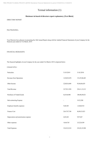 5
PMC PROJECTS (INDIA) PRIVATE LIMITED Standalone Financial Statements for period 01/04/2018 to 31/03/2019
Textual information (1)
Disclosure in board of directors report explanatory [Text Block]
DIRECTORS' REPORT
Dear Shareholders,
Your Directors have pleasure in presenting the 14th Annual Report along with the Audited Financial Statements of your Company for the
financial year ended on 31st March, 2019.
FINANCIAL HIGHLIGHTS:
The financial highlights of your Company for the year ended 31st March, 2019 is depicted below:
(Amount In Rs.)
Particulars 31.03.2019 31.03.2018
Revenue from Operations 12,98,95,470 151,07,08,485
Other Income 22,80,36,488 83,04,04,829
Total Revenue 35,79,31,958 234,11,13,313
Purchases of Traded Goods 8,65,96,980 180,90,49,821
Sub-contracting Expense - 19,53,588
Employee benefits expenses 9,88,505 1,20,60,552
Finance Cost 26,47,97,748 46,90,33,823
Depreciation and amortization expense 4,85,242 9,97,447
Other expenses 14,64,743 3,52,24,349
Total Expenses 35,43,33,218 232,83,19,580
 