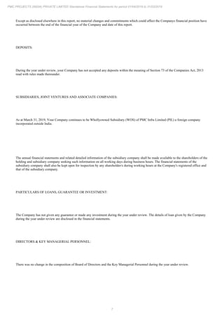 7
PMC PROJECTS (INDIA) PRIVATE LIMITED Standalone Financial Statements for period 01/04/2018 to 31/03/2019
Except as disclosed elsewhere in this report, no material changes and commitments which could affect the Companys financial position have
occurred between the end of the financial year of the Company and date of this report.
DEPOSITS:
During the year under review, your Company has not accepted any deposits within the meaning of Section 73 of the Companies Act, 2013
read with rules made thereunder.
SUBSIDIARIES, JOINT VENTURES AND ASSOCIATE COMPANIES:
As at March 31, 2019, Your Company continues to be Whollyowned Subsidiary (WOS) of PMC Infra Limited (PIL) a foreign company
incorporated outside India.
The annual financial statements and related detailed information of the subsidiary company shall be made available to the shareholders of the
holding and subsidiary company seeking such information on all working days during business hours. The financial statements of the
subsidiary company shall also be kept open for inspection by any shareholder/s during working hours at the Company's registered office and
that of the subsidiary company.
PARTICULARS OF LOANS, GUARANTEE OR INVESTMENT:
The Company has not given any guarantee or made any investment during the year under review. The details of loan given by the Company
during the year under review are disclosed in the financial statements.
DIRECTORS & KEY MANAGERIAL PERSONNEL:
There was no change in the composition of Board of Directors and the Key Managerial Personnel during the year under review.
 