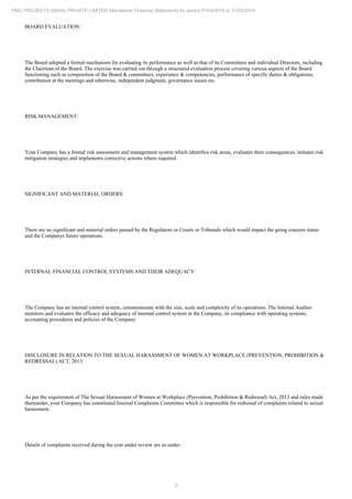9
PMC PROJECTS (INDIA) PRIVATE LIMITED Standalone Financial Statements for period 01/04/2018 to 31/03/2019
BOARD EVALUATION:
The Board adopted a formal mechanism for evaluating its performance as well as that of its Committees and individual Directors, including
the Chairman of the Board. The exercise was carried out through a structured evaluation process covering various aspects of the Board
functioning such as composition of the Board & committees, experience & competencies, performance of specific duties & obligations,
contribution at the meetings and otherwise, independent judgment, governance issues etc.
RISK MANAGEMENT:
Your Company has a formal risk assessment and management system which identifies risk areas, evaluates their consequences, initiates risk
mitigation strategies and implements corrective actions where required.
SIGNIFICANT AND MATERIAL ORDERS:
There are no significant and material orders passed by the Regulators or Courts or Tribunals which would impact the going concern status
and the Companys future operations.
INTERNAL FINANCIAL CONTROL SYSTEMS AND THEIR ADEQUACY:
The Company has an internal control system, commensurate with the size, scale and complexity of its operations. The Internal Auditor
monitors and evaluates the efficacy and adequacy of internal control system in the Company, its compliance with operating systems,
accounting procedures and policies of the Company.
DISCLOSURE IN RELATION TO THE SEXUAL HARASSMENT OF WOMEN AT WORKPLACE (PREVENTION, PROHIBITION &
REDRESSAL) ACT, 2013:
As per the requirement of The Sexual Harassment of Women at Workplace (Prevention, Prohibition & Redressal) Act, 2013 and rules made
thereunder, your Company has constituted Internal Complaints Committee which is responsible for redressal of complaints related to sexual
harassment.
Details of complaints received during the year under review are as under:
 