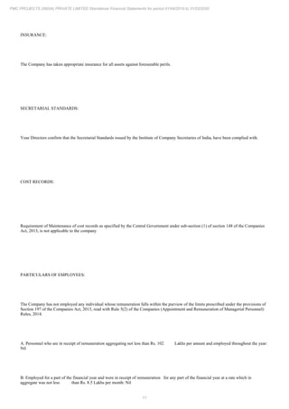 11
PMC PROJECTS (INDIA) PRIVATE LIMITED Standalone Financial Statements for period 01/04/2019 to 31/03/2020
INSURANCE:
The Company has taken appropriate insurance for all assets against foreseeable perils.
SECRETARIAL STANDARDS:
Your Directors confirm that the Secretarial Standards issued by the Institute of Company Secretaries of India, have been complied with.
COST RECORDS:
Requirement of Maintenance of cost records as specified by the Central Government under sub-section (1) of section 148 of the Companies
Act, 2013, is not applicable to the company
PARTICULARS OF EMPLOYEES:
The Company has not employed any individual whose remuneration falls within the purview of the limits prescribed under the provisions of
Section 197 of the Companies Act, 2013, read with Rule 5(2) of the Companies (Appointment and Remuneration of Managerial Personnel)
Rules, 2014.
A. Personnel who are in receipt of remuneration aggregating not less than Rs. 102 Lakhs per annum and employed throughout the year:
Nil
B. Employed for a part of the financial year and were in receipt of remuneration for any part of the financial year at a rate which in
aggregate was not less than Rs. 8.5 Lakhs per month: Nil
 