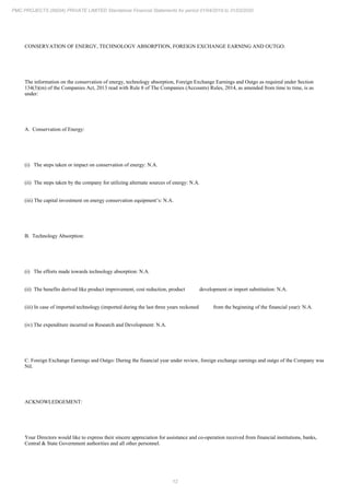 12
PMC PROJECTS (INDIA) PRIVATE LIMITED Standalone Financial Statements for period 01/04/2019 to 31/03/2020
CONSERVATION OF ENERGY, TECHNOLOGY ABSORPTION, FOREIGN EXCHANGE EARNING AND OUTGO:
The information on the conservation of energy, technology absorption, Foreign Exchange Earnings and Outgo as required under Section
134(3)(m) of the Companies Act, 2013 read with Rule 8 of The Companies (Accounts) Rules, 2014, as amended from time to time, is as
under:
A. Conservation of Energy:
(i) The steps taken or impact on conservation of energy: N.A.
(ii) The steps taken by the company for utilizing alternate sources of energy: N.A.
(iii) The capital investment on energy conservation equipment’s: N.A.
B. Technology Absorption:
(i) The efforts made towards technology absorption: N.A.
(ii) The benefits derived like product improvement, cost reduction, product development or import substitution: N.A.
(iii) In case of imported technology (imported during the last three years reckoned from the beginning of the financial year): N.A.
(iv) The expenditure incurred on Research and Development: N.A.
C. Foreign Exchange Earnings and Outgo: During the financial year under review, foreign exchange earnings and outgo of the Company was
Nil.
ACKNOWLEDGEMENT:
Your Directors would like to express their sincere appreciation for assistance and co-operation received from financial institutions, banks,
Central & State Government authorities and all other personnel.
 