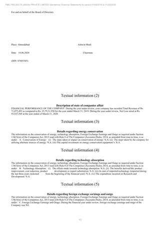 13
PMC PROJECTS (INDIA) PRIVATE LIMITED Standalone Financial Statements for period 01/04/2019 to 31/03/2020
For and on behalf of the Board of Directors
Place: Ahmedabad Ashwin Modi
Date: 18.06.2020 Chairman
(DIN: 07605305)
Textual information (2)
Description of state of companies affair
FINANCIAL PERFORMANCE OF THE COMPANY: During the year under review, your company has recorded Total Revenue of Rs.
71,072,492 as compared to Rs. 35,79,31,958 for the year ended March 31, 2019. During the year under review, Net Loss stood at Rs.
93,547,569 at the year ended of March 31, 2020.
Textual information (3)
Details regarding energy conservation
The information on the conservation of energy, technology absorption, Foreign Exchange Earnings and Outgo as required under Section
134(3)(m) of the Companies Act, 2013 read with Rule 8 of The Companies (Accounts) Rules, 2014, as amended from time to time, is as
under: A. Conservation of Energy: (i) The steps taken or impact on conservation of energy: N.A. (ii) The steps taken by the company for
utilizing alternate sources of energy: N.A. (iii) The capital investment on energy conservation equipment’s: N.A.
Textual information (4)
Details regarding technology absorption
The information on the conservation of energy, technology absorption, Foreign Exchange Earnings and Outgo as required under Section
134(3)(m) of the Companies Act, 2013 read with Rule 8 of The Companies (Accounts) Rules, 2014, as amended from time to time, is as
under: B. Technology Absorption: (i) The efforts made towards technology absorption: N.A. (ii) The benefits derived like product
improvement, cost reduction, product development or import substitution: N.A. (iii) In case of imported technology (imported during
the last three years reckoned from the beginning of the financial year): N.A. (iv) The expenditure incurred on Research and
Development: N.A.
Textual information (5)
Details regarding foreign exchange earnings and outgo
The information on the conservation of energy, technology absorption, Foreign Exchange Earnings and Outgo as required under Section
134(3)(m) of the Companies Act, 2013 read with Rule 8 of The Companies (Accounts) Rules, 2014, as amended from time to time, is as
under: C. Foreign Exchange Earnings and Outgo: During the financial year under review, foreign exchange earnings and outgo of the
Company was Nil.
 