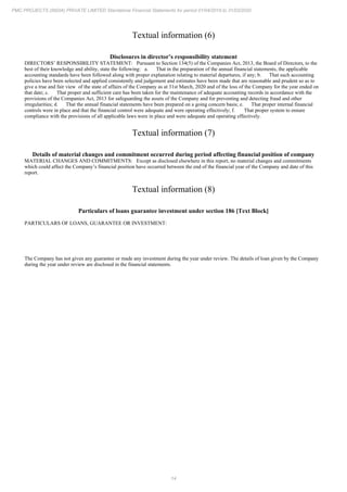 14
PMC PROJECTS (INDIA) PRIVATE LIMITED Standalone Financial Statements for period 01/04/2019 to 31/03/2020
Textual information (6)
Disclosures in director’s responsibility statement
DIRECTORS’ RESPONSIBILITY STATEMENT: Pursuant to Section 134(5) of the Companies Act, 2013, the Board of Directors, to the
best of their knowledge and ability, state the following: a. That in the preparation of the annual financial statements, the applicable
accounting standards have been followed along with proper explanation relating to material departures, if any; b. That such accounting
policies have been selected and applied consistently and judgement and estimates have been made that are reasonable and prudent so as to
give a true and fair view of the state of affairs of the Company as at 31st March, 2020 and of the loss of the Company for the year ended on
that date; c. That proper and sufficient care has been taken for the maintenance of adequate accounting records in accordance with the
provisions of the Companies Act, 2013 for safeguarding the assets of the Company and for preventing and detecting fraud and other
irregularities; d. That the annual financial statements have been prepared on a going concern basis; e. That proper internal financial
controls were in place and that the financial control were adequate and were operating effectively; f. That proper system to ensure
compliance with the provisions of all applicable laws were in place and were adequate and operating effectively.
Textual information (7)
Details of material changes and commitment occurred during period affecting financial position of company
MATERIAL CHANGES AND COMMITMENTS: Except as disclosed elsewhere in this report, no material changes and commitments
which could affect the Company’s financial position have occurred between the end of the financial year of the Company and date of this
report.
Textual information (8)
Particulars of loans guarantee investment under section 186 [Text Block]
PARTICULARS OF LOANS, GUARANTEE OR INVESTMENT:
The Company has not given any guarantee or made any investment during the year under review. The details of loan given by the Company
during the year under review are disclosed in the financial statements.
 