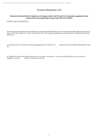 27
PMC PROJECTS (INDIA) PRIVATE LIMITED Standalone Financial Statements for period 01/04/2019 to 31/03/2020
Textual information (15)
Statement showing details of employees of company under rule 5(2) and (3) of companies appointment and
remuneration of managerial personnels rules 2014 [Text Block]
PARTICULARS OF EMPLOYEES:
The Company has not employed any individual whose remuneration falls within the purview of the limits prescribed under the provisions of
Section 197 of the Companies Act, 2013, read with Rule 5(2) of the Companies (Appointment and Remuneration of Managerial Personnel)
Rules, 2014.
A. Personnel who are in receipt of remuneration aggregating not less than Rs. 102 Lakhs per annum and employed throughout the year:
Nil
B. Employed for a part of the financial year and were in receipt of remuneration for any part of the financial year at a rate which in
aggregate was not less than Rs. 8.5 Lakhs per month: Nil
 