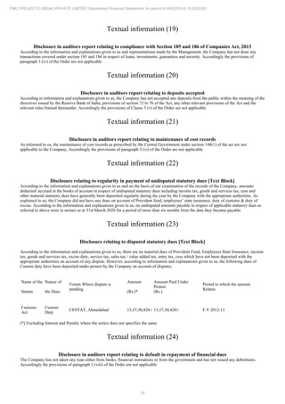 30
PMC PROJECTS (INDIA) PRIVATE LIMITED Standalone Financial Statements for period 01/04/2019 to 31/03/2020
Textual information (19)
Disclosure in auditors report relating to compliance with Section 185 and 186 of Companies Act, 2013
According to the information and explanations given to us and representations made by the Management, the Company has not done any
transactions covered under section 185 and 186 in respect of loans, investments, guarantees and security. Accordingly the provisions of
paragraph 3 (iv) of the Order are not applicable
Textual information (20)
Disclosure in auditors report relating to deposits accepted
According to information and explanations given to us, the Company has not accepted any deposits from the public within the meaning of the
directives issued by the Reserve Bank of India, provisions of section 73 to 76 of the Act, any other relevant provisions of the Act and the
relevant rules framed thereunder. Accordingly the provisions of Clause 3 (v) of the Order are not applicable
Textual information (21)
Disclosure in auditors report relating to maintenance of cost records
As informed to us, the maintenance of cost records as prescribed by the Central Government under section 148(1) of the act are not
applicable to the Company, Accordingly the provisions of paragraph 3 (vi) of the Order are not applicable
Textual information (22)
Disclosure relating to regularity in payment of undisputed statutory dues [Text Block]
According to the information and explanations given to us and on the basis of our examination of the records of the Company, amounts
deducted/ accrued in the books of account in respect of undisputed statutory dues including income tax, goods and services tax, cess and
other material statutory dues have generally been deposited regularly during the year by the Company with the appropriate authorities. As
explained to us, the Company did not have any dues on account of Provident fund, employees’ state insurance, duty of customs & duty of
excise. According to the information and explanations given to us, no undisputed amounts payable in respect of applicable statutory dues as
referred to above were in arrears as at 31st March 2020 for a period of more than six months from the date they became payable
Textual information (23)
Disclosure relating to disputed statutory dues [Text Block]
According to the information and explanations given to us, there are no material dues of Provident Fund, Employees State Insurance, income
tax, goods and services tax, excise duty, service tax, sales tax / value added tax, entry tax, cess which have not been deposited with the
appropriate authorities on account of any dispute. However, according to information and explanations given to us, the following dues of
Custom duty have been deposited under protest by the Company on account of disputes.
Name of the
Statute
Nature of
the Dues
Forum Where dispute is
pending
Amount
(Rs.)*
Amount Paid Under
Protest
(Rs.)
Period to which the amount
Relates
Customs
Act
Custom
Duty
CESTAT, Ahmedabad 13,37,30,420/- 13,37,30,420/- F.Y 2012-13
(*) Excluding Interest and Penalty where the notice does not specifies the same
Textual information (24)
Disclosure in auditors report relating to default in repayment of financial dues
The Company has not taken any loan either from banks, financial institutions or from the government and has not issued any debentures.
Accordingly the provisions of paragraph 3 (viii) of the Order are not applicable
 