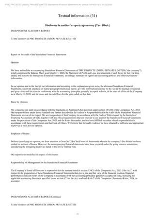 32
PMC PROJECTS (INDIA) PRIVATE LIMITED Standalone Financial Statements for period 01/04/2019 to 31/03/2020
Textual information (31)
Disclosure in auditor’s report explanatory [Text Block]
INDEPENDENT AUDITOR’S REPORT
To the Members of PMC PROJECTS (INDIA) PRIVATE LIMITED
Report on the audit of the Standalone Financial Statements
Opinion
We have audited the accompanying Standalone Financial Statements of PMC PROJECTS (INDIA) PRIVATE LIMITED (“the company”),
which comprises the Balance Sheet as at March 31, 2020, the Statement of Profit and Loss, and statement of cash flows for the year then
ended, and notes to the Standalone Financial Statements, including a summary of significant accounting policies and other explanatory
information.
In our opinion and to the best of our information and according to the explanations given to us, the aforesaid Standalone Financial
Statements; read with emphasis of matter paragraph mentioned below; give the information required by the Act in the manner so required
and give a true and fair view in conformity with the accounting principles generally accepted in India, of the state of affairs of the Company
as at March 31, 2020, and its losses and its cash flows for the year ended on that date.
Basis for Opinion
We conducted our audit in accordance with the Standards on Auditing (SAs) specified under section 143(10) of the Companies Act, 2013.
Our responsibilities under those Standards are further described in the Auditor’s Responsibilities for the Audit of the Standalone Financial
Statements section of our report. We are independent of the Company in accordance with the Code of Ethics issued by the Institute of
Chartered Accountants of India together with the ethical requirements that are relevant to our audit of the Standalone Financial Statements
under the provisions of the Companies Act, 2013 and the Rules thereunder, and we have fulfilled our other ethical responsibilities in
accordance with these requirements and the Code of Ethics. We believe that the audit evidence we have obtained is sufficient and appropriate
to provide a basis for our opinion.
Emphasis of Matter
Without qualifying our opinion, we draw attention to Note No. 24 of the Financial Statements wherein the company’s Net Worth has been
eroded on account of losses. However, the accompanying financial statements have been prepared under the going concern assumption
considering the mitigating factors as stated in the above referred note.
Our report is not modified in respect of this matter.
Responsibility of Management for the Standalone Financial Statements
The Company’s Board of Directors is responsible for the matters stated in section 134(5) of the Companies Act, 2013 (“the Act”) with
respect to the preparation of these Standalone Financial Statements that give a true and fair view of the financial position, financial
performance and cash flows of the Company in accordance with the accounting principles generally accepted in India, including the
applicable accounting Standards specified under section 133 of the Act, read with Rule 7 of the Companies (Accounts) Rules, 2014, as
amended.
INDEPENDENT AUDITOR’S REPORT (Continue)
To the Members of PMC PROJECTS (INDIA) PRIVATE LIMITED
 