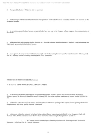 34
PMC PROJECTS (INDIA) PRIVATE LIMITED Standalone Financial Statements for period 01/04/2019 to 31/03/2020
2. As required by Section 143(3) of the Act, we report that:
a) we have sought and obtained all the information and explanations which to the best of our knowledge and belief were necessary for the
purposes of our audit.
b) in our opinion, proper books of account as required by law have been kept by the Company so far as it appears from our examination of
those books.
c) the Balance Sheet, the Statement of Profit and Loss, the Cash Flow Statement and the Statement of Changes in Equity dealt with by this
Report are in agreement with the books of account.
d) in our opinion, the aforesaid Financial Statements comply with the Accounting Standards specified under Section 133 of the Act, read
with the Companies (Indian Accounting Standards) Rules, 2015, as amended.
INDEPENDENT AUDITOR’S REPORT (Continue)
To the Members of PMC PROJECTS (INDIA) PRIVATE LIMITED
e) on the basis of the written representations received from the directors as on 31st March, 2020 taken on record by the Board of
Directors, none of the directors is disqualified as on 31st March, 2020 from being appointed as a director in terms of Section 164 (2) of the
Act.
f) with respect to the adequacy of the internal financial controls over financial reporting of the Company and the operating effectiveness
of such controls, refer to our separate Report in “Annexure B”.
g) with respect to the other matters to be included in the Auditor’s Report in accordance with Rule 11 of the Companies (Audit and
Auditors) Rules, 2014, in our opinion and to the best of our information and according to the explanations given to us:
i. the Company has disclosed the impact of pending litigations on its financial position in its Financial
Statements – Refer Note 23 to the Financial Statements;
 