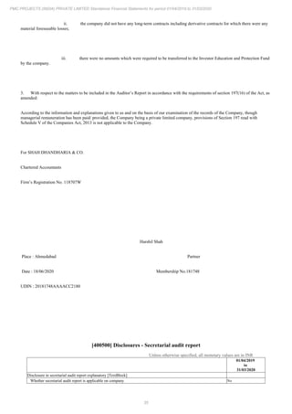 35
PMC PROJECTS (INDIA) PRIVATE LIMITED Standalone Financial Statements for period 01/04/2019 to 31/03/2020
ii. the company did not have any long-term contracts including derivative contracts for which there were any
material foreseeable losses;
iii. there were no amounts which were required to be transferred to the Investor Education and Protection Fund
by the company.
3. With respect to the matters to be included in the Auditor’s Report in accordance with the requirements of section 197(16) of the Act, as
amended:
According to the information and explanations given to us and on the basis of our examination of the records of the Company, though
managerial remuneration has been paid/ provided, the Company being a private limited company, provisions of Section 197 read with
Schedule V of the Companies Act, 2013 is not applicable to the Company.
For SHAH DHANDHARIA & CO.
Chartered Accountants
Firm’s Registration No. 118707W
Harshil Shah
Place : Ahmedabad Partner
Date : 18/06/2020 Membership No.181748
UDIN : 20181748AAAACC2180
[400500] Disclosures - Secretarial audit report
Unless otherwise specified, all monetary values are in INR
01/04/2019
to
31/03/2020
Disclosure in secretarial audit report explanatory [TextBlock]
Whether secretarial audit report is applicable on company No
 