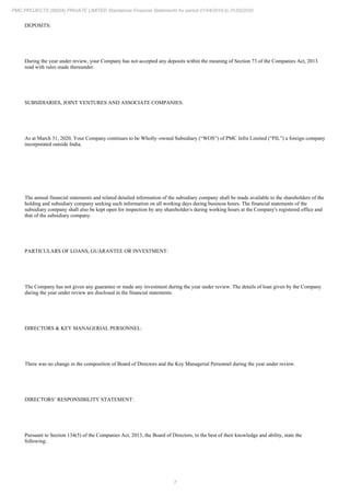 7
PMC PROJECTS (INDIA) PRIVATE LIMITED Standalone Financial Statements for period 01/04/2019 to 31/03/2020
DEPOSITS:
During the year under review, your Company has not accepted any deposits within the meaning of Section 73 of the Companies Act, 2013
read with rules made thereunder.
SUBSIDIARIES, JOINT VENTURES AND ASSOCIATE COMPANIES:
As at March 31, 2020, Your Company continues to be Wholly–owned Subsidiary (“WOS”) of PMC Infra Limited (“PIL”) a foreign company
incorporated outside India.
The annual financial statements and related detailed information of the subsidiary company shall be made available to the shareholders of the
holding and subsidiary company seeking such information on all working days during business hours. The financial statements of the
subsidiary company shall also be kept open for inspection by any shareholder/s during working hours at the Company's registered office and
that of the subsidiary company.
PARTICULARS OF LOANS, GUARANTEE OR INVESTMENT:
The Company has not given any guarantee or made any investment during the year under review. The details of loan given by the Company
during the year under review are disclosed in the financial statements.
DIRECTORS & KEY MANAGERIAL PERSONNEL:
There was no change in the composition of Board of Directors and the Key Managerial Personnel during the year under review.
DIRECTORS’ RESPONSIBILITY STATEMENT:
Pursuant to Section 134(5) of the Companies Act, 2013, the Board of Directors, to the best of their knowledge and ability, state the
following:
 