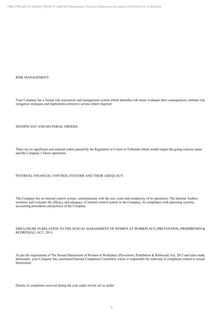 9
PMC PROJECTS (INDIA) PRIVATE LIMITED Standalone Financial Statements for period 01/04/2019 to 31/03/2020
RISK MANAGEMENT:
Your Company has a formal risk assessment and management system which identifies risk areas, evaluates their consequences, initiates risk
mitigation strategies and implements corrective actions where required.
SIGNIFICANT AND MATERIAL ORDERS:
There are no significant and material orders passed by the Regulators or Courts or Tribunals which would impact the going concern status
and the Company’s future operations.
INTERNAL FINANCIAL CONTROL SYSTEMS AND THEIR ADEQUACY:
The Company has an internal control system, commensurate with the size, scale and complexity of its operations. The Internal Auditor
monitors and evaluates the efficacy and adequacy of internal control system in the Company, its compliance with operating systems,
accounting procedures and policies of the Company.
DISCLOSURE IN RELATION TO THE SEXUAL HARASSMENT OF WOMEN AT WORKPLACE (PREVENTION, PROHIBITION &
REDRESSAL) ACT, 2013:
As per the requirement of The Sexual Harassment of Women at Workplace (Prevention, Prohibition & Redressal) Act, 2013 and rules made
thereunder, your Company has constituted Internal Complaints Committee which is responsible for redressal of complaints related to sexual
harassment.
Details of complaints received during the year under review are as under:
 