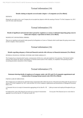 17
PMC PROJECTS (INDIA) PRIVATE LIMITED Standalone Financial Statements for period 01/04/2020 to 31/03/2021
Textual information (14)
Details relating to deposits covered under chapter v of companies act [Text Block]
DEPOSITS:
During the year under review, your Company has not accepted any deposits within the meaning of Section 73 of the Companies Act, 2013
read with rules made thereunder.
Textual information (15)
Details of significant and material orders passed by regulators or courts or tribunals impacting going concern
status and company’s operations in future [Text Block]
SIGNIFICANT AND MATERIAL ORDERS:
There are no significant and material orders passed by the Regulators or Courts or Tribunals which would impact the going concern status
and the Company’s future operations.
Textual information (16)
Details regarding adequacy of internal financial controls with reference to financial statements [Text Block]
INTERNAL FINANCIAL CONTROL SYSTEMS AND THEIR ADEQUACY:
The Company has an internal control system, commensurate with the size, scale and complexity of its operations. The Internal Auditor
monitors and evaluates the efficacy and adequacy of internal control system in the Company, its compliance with operating systems,
accounting procedures and policies of the Company.
Textual information (17)
Statement showing details of employees of company under rule 5(2) and (3) of companies appointment and
remuneration of managerial personnels rules 2014 [Text Block]
PARTICULARS OF EMPLOYEES:
The Company has not employed any individual whose remuneration falls within the purview of the limits prescribed under the provisions of
Section 197 of the Companies Act, 2013, read with Rule 5(2) of the Companies (Appointment and Remuneration of Managerial Personnel)
Rules, 2014.
A. Personnel who are in receipt of remuneration aggregating not less than Rs. 102 Lakhs per annum and employed throughout the year:
Nil
B. Employed for a part of the financial year and were in receipt of remuneration for any part of the financial year at a rate which in
aggregate was not less than Rs. 8.5 Lakhs per month: Nil
 