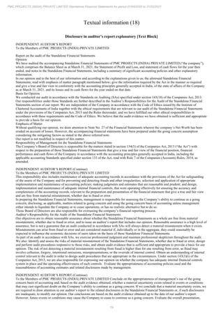 19
PMC PROJECTS (INDIA) PRIVATE LIMITED Standalone Financial Statements for period 01/04/2020 to 31/03/2021
Textual information (18)
Disclosure in auditor’s report explanatory [Text Block]
INDEPENDENT AUDITOR’S REPORT
To the Members of PMC PROJECTS (INDIA) PRIVATE LIMITED
Report on the audit of the Standalone Financial Statements
Opinion
We have audited the accompanying Standalone Financial Statements of PMC PROJECTS (INDIA) PRIVATE LIMITED (“the company”),
which comprises the Balance Sheet as at March 31, 2021, the Statement of Profit and Loss, and statement of cash flows for the year then
ended, and notes to the Standalone Financial Statements, including a summary of significant accounting policies and other explanatory
information.
In our opinion and to the best of our information and according to the explanations given to us, the aforesaid Standalone Financial
Statements; read with emphasis of matter paragraph mentioned below; give the information required by the Act in the manner so required
and give a true and fair view in conformity with the accounting principles generally accepted in India, of the state of affairs of the Company
as at March 31, 2021, and its losses and its cash flows for the year ended on that date.
Basis for Opinion
We conducted our audit in accordance with the Standards on Auditing (SAs) specified under section 143(10) of the Companies Act, 2013.
Our responsibilities under those Standards are further described in the Auditor’s Responsibilities for the Audit of the Standalone Financial
Statements section of our report. We are independent of the Company in accordance with the Code of Ethics issued by the Institute of
Chartered Accountants of India together with the ethical requirements that are relevant to our audit of the Standalone Financial Statements
under the provisions of the Companies Act, 2013 and the Rules thereunder, and we have fulfilled our other ethical responsibilities in
accordance with these requirements and the Code of Ethics. We believe that the audit evidence we have obtained is sufficient and appropriate
to provide a basis for our opinion.
Emphasis of Matter
Without qualifying our opinion, we draw attention to Note No. 27 of the Financial Statements wherein the company’s Net Worth has been
eroded on account of losses. However, the accompanying financial statements have been prepared under the going concern assumption
considering the mitigating factors as stated in the above referred note.
Our report is not modified in respect of this matter.
Responsibility of Management for the Standalone Financial Statements
The Company’s Board of Directors is responsible for the matters stated in section 134(5) of the Companies Act, 2013 (“the Act”) with
respect to the preparation of these Standalone Financial Statements that give a true and fair view of the financial position, financial
performance and cash flows of the Company in accordance with the accounting principles generally accepted in India, including the
applicable accounting Standards specified under section 133 of the Act, read with Rule 7 of the Companies (Accounts) Rules, 2014, as
amended.
INDEPENDENT AUDITOR’S REPORT (Continue)
To the Members of PMC PROJECTS (INDIA) PRIVATE LIMITED
This responsibility also includes maintenance of adequate accounting records in accordance with the provisions of the Act for safeguarding
of the assets of the Company and for preventing and detecting frauds and other irregularities; selection and application of appropriate
implementation and maintenance of accounting policies; making judgments and estimates that are reasonable and prudent; and design,
implementation and maintenance of adequate internal financial controls, that were operating effectively for ensuring the accuracy and
completeness of the accounting records, relevant to the preparation and presentation of the financial statement that give a true and fair view
and are free from material misstatement, whether due to fraud or error.
In preparing the Standalone Financial Statements, management is responsible for assessing the Company’s ability to continue as a going
concern, disclosing, as applicable, matters related to going concern and using the going concern basis of accounting unless management
either intends to liquidate the Company or to cease operations, or has no realistic alternative but to do so.
Those Board of Directors are also responsible for overseeing the company’s financial reporting process.
Auditor’s Responsibility for the Audit of the Standalone Financial Statements
Our objectives are to obtain reasonable assurance about whether the Standalone Financial Statements as a whole are free from material
misstatement, whether due to fraud or error, and to issue an auditor’s report that includes our opinion. Reasonable assurance is a high level of
assurance, but is not a guarantee that an audit conducted in accordance with SAs will always detect a material misstatement when it exists.
Misstatements can arise from fraud or error and are considered material if, individually or in the aggregate, they could reasonably be
expected to influence the economic decisions of users taken on the basis of these Standalone Financial Statements.
As part of an audit in accordance with SAs, we exercise professional judgment and maintain professional skepticism throughout the audit.
We also: Identify and assess the risks of material misstatement of the Standalone Financial Statements, whether due to fraud or error, design
and perform audit procedures responsive to those risks, and obtain audit evidence that is sufficient and appropriate to provide a basis for our
opinion. The risk of not detecting a material misstatement resulting from fraud is higher than for one resulting from error, as fraud may
involve collusion, forgery, intentional omissions, misrepresentations, or the override of internal control. Obtain an understanding of internal
control relevant to the audit in order to design audit procedures that are appropriate in the circumstances. Under section 143(3)(i) of the
Companies Act, 2013, we are also responsible for expressing our opinion on whether the company has adequate internal financial controls
system in place and the operating effectiveness of such controls. Evaluate the appropriateness of accounting policies used and the
reasonableness of accounting estimates and related disclosures made by management.
INDEPENDENT AUDITOR’S REPORT (Continue)
To the Members of PMC PROJECTS (INDIA) PRIVATE LIMITED Conclude on the appropriateness of management’s use of the going
concern basis of accounting and, based on the audit evidence obtained, whether a material uncertainty exists related to events or conditions
that may cast significant doubt on the Company’s ability to continue as a going concern. If we conclude that a material uncertainty exists, we
are required to draw attention in our auditor’s report to the related disclosures in the Standalone Financial Statements or, if such disclosures
are inadequate, to modify our opinion. Our conclusions are based on the audit evidence obtained up to the date of our auditor’s report.
However, future events or conditions may cause the Company to cease to continue as a going concern. Evaluate the overall presentation,
 