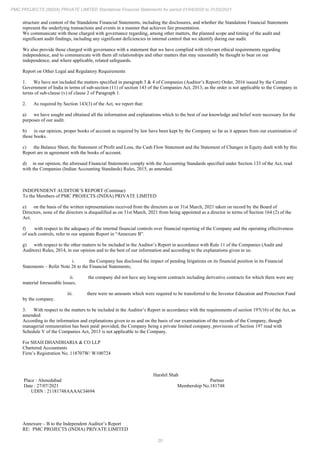 20
PMC PROJECTS (INDIA) PRIVATE LIMITED Standalone Financial Statements for period 01/04/2020 to 31/03/2021
structure and content of the Standalone Financial Statements, including the disclosures, and whether the Standalone Financial Statements
represent the underlying transactions and events in a manner that achieves fair presentation.
We communicate with those charged with governance regarding, among other matters, the planned scope and timing of the audit and
significant audit findings, including any significant deficiencies in internal control that we identify during our audit.
We also provide those charged with governance with a statement that we have complied with relevant ethical requirements regarding
independence, and to communicate with them all relationships and other matters that may reasonably be thought to bear on our
independence, and where applicable, related safeguards.
Report on Other Legal and Regulatory Requirements
1. We have not included the matters specified in paragraph 3 & 4 of Companies (Auditor’s Report) Order, 2016 issued by the Central
Government of India in terms of sub-section (11) of section 143 of the Companies Act, 2013, as the order is not applicable to the Company in
terms of sub-clause (v) of clause 2 of Paragraph 1.
2. As required by Section 143(3) of the Act, we report that:
a) we have sought and obtained all the information and explanations which to the best of our knowledge and belief were necessary for the
purposes of our audit.
b) in our opinion, proper books of account as required by law have been kept by the Company so far as it appears from our examination of
those books.
c) the Balance Sheet, the Statement of Profit and Loss, the Cash Flow Statement and the Statement of Changes in Equity dealt with by this
Report are in agreement with the books of account.
d) in our opinion, the aforesaid Financial Statements comply with the Accounting Standards specified under Section 133 of the Act, read
with the Companies (Indian Accounting Standards) Rules, 2015, as amended.
INDEPENDENT AUDITOR’S REPORT (Continue)
To the Members of PMC PROJECTS (INDIA) PRIVATE LIMITED
e) on the basis of the written representations received from the directors as on 31st March, 2021 taken on record by the Board of
Directors, none of the directors is disqualified as on 31st March, 2021 from being appointed as a director in terms of Section 164 (2) of the
Act.
f) with respect to the adequacy of the internal financial controls over financial reporting of the Company and the operating effectiveness
of such controls, refer to our separate Report in “Annexure B”.
g) with respect to the other matters to be included in the Auditor’s Report in accordance with Rule 11 of the Companies (Audit and
Auditors) Rules, 2014, in our opinion and to the best of our information and according to the explanations given to us:
i. the Company has disclosed the impact of pending litigations on its financial position in its Financial
Statements – Refer Note 26 to the Financial Statements;
ii. the company did not have any long-term contracts including derivative contracts for which there were any
material foreseeable losses;
iii. there were no amounts which were required to be transferred to the Investor Education and Protection Fund
by the company.
3. With respect to the matters to be included in the Auditor’s Report in accordance with the requirements of section 197(16) of the Act, as
amended:
According to the information and explanations given to us and on the basis of our examination of the records of the Company, though
managerial remuneration has been paid/ provided, the Company being a private limited company, provisions of Section 197 read with
Schedule V of the Companies Act, 2013 is not applicable to the Company.
For SHAH DHANDHARIA & CO LLP
Chartered Accountants
Firm’s Registration No. 118707W/ W100724
Harshil Shah
Place : Ahmedabad Partner
Date : 27/07/2021 Membership No.181748
UDIN : 21181748AAAACI4694
Annexure – B to the Independent Auditor’s Report
RE: PMC PROJECTS (INDIA) PRIVATE LIMITED
 