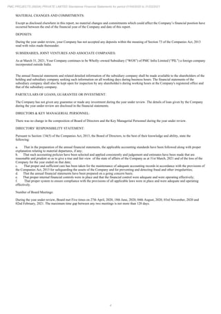 4
PMC PROJECTS (INDIA) PRIVATE LIMITED Standalone Financial Statements for period 01/04/2020 to 31/03/2021
MATERIAL CHANGES AND COMMITMENTS:
Except as disclosed elsewhere in this report, no material changes and commitments which could affect the Company’s financial position have
occurred between the end of the financial year of the Company and date of this report.
DEPOSITS:
During the year under review, your Company has not accepted any deposits within the meaning of Section 73 of the Companies Act, 2013
read with rules made thereunder.
SUBSIDIARIES, JOINT VENTURES AND ASSOCIATE COMPANIES:
As at March 31, 2021, Your Company continues to be Wholly–owned Subsidiary (“WOS”) of PMC Infra Limited (“PIL”) a foreign company
incorporated outside India.
The annual financial statements and related detailed information of the subsidiary company shall be made available to the shareholders of the
holding and subsidiary company seeking such information on all working days during business hours. The financial statements of the
subsidiary company shall also be kept open for inspection by any shareholder/s during working hours at the Company's registered office and
that of the subsidiary company.
PARTICULARS OF LOANS, GUARANTEE OR INVESTMENT:
The Company has not given any guarantee or made any investment during the year under review. The details of loan given by the Company
during the year under review are disclosed in the financial statements.
DIRECTORS & KEY MANAGERIAL PERSONNEL:
There was no change in the composition of Board of Directors and the Key Managerial Personnel during the year under review.
DIRECTORS’ RESPONSIBILITY STATEMENT:
Pursuant to Section 134(5) of the Companies Act, 2013, the Board of Directors, to the best of their knowledge and ability, state the
following:
a. That in the preparation of the annual financial statements, the applicable accounting standards have been followed along with proper
explanation relating to material departures, if any;
b. That such accounting policies have been selected and applied consistently and judgement and estimates have been made that are
reasonable and prudent so as to give a true and fair view of the state of affairs of the Company as at 31st March, 2021 and of the loss of the
Company for the year ended on that date;
c. That proper and sufficient care has been taken for the maintenance of adequate accounting records in accordance with the provisions of
the Companies Act, 2013 for safeguarding the assets of the Company and for preventing and detecting fraud and other irregularities;
d. That the annual financial statements have been prepared on a going concern basis;
e. That proper internal financial controls were in place and that the financial control were adequate and were operating effectively;
f. That proper system to ensure compliance with the provisions of all applicable laws were in place and were adequate and operating
effectively.
Number of Board Meetings:
During the year under review, Board met Five times on 27th April, 2020, 18th June, 2020, 04th August, 2020, 03rd November, 2020 and
02nd February, 2021. The maximum time gap between any two meetings is not more than 120 days.
 