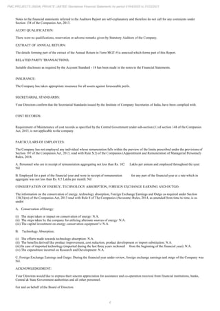 6
PMC PROJECTS (INDIA) PRIVATE LIMITED Standalone Financial Statements for period 01/04/2020 to 31/03/2021
Notes to the financial statements referred in the Auditors Report are self-explanatory and therefore do not call for any comments under
Section 134 of the Companies Act, 2013.
AUDIT QUALIFICATION:
There were no qualifications, reservation or adverse remarks given by Statutory Auditors of the Company.
EXTRACT OF ANNUAL RETURN:
The details forming part of the extract of the Annual Return in Form MGT-9 is annexed which forms part of this Report.
RELATED PARTY TRANSACTIONS:
Suitable disclosure as required by the Account Standard - 18 has been made in the notes to the Financial Statements.
INSURANCE:
The Company has taken appropriate insurance for all assets against foreseeable perils.
SECRETARIAL STANDARDS:
Your Directors confirm that the Secretarial Standards issued by the Institute of Company Secretaries of India, have been complied with.
COST RECORDS:
Requirement of Maintenance of cost records as specified by the Central Government under sub-section (1) of section 148 of the Companies
Act, 2013, is not applicable to the company
PARTICULARS OF EMPLOYEES:
The Company has not employed any individual whose remuneration falls within the purview of the limits prescribed under the provisions of
Section 197 of the Companies Act, 2013, read with Rule 5(2) of the Companies (Appointment and Remuneration of Managerial Personnel)
Rules, 2014.
A. Personnel who are in receipt of remuneration aggregating not less than Rs. 102 Lakhs per annum and employed throughout the year:
Nil
B. Employed for a part of the financial year and were in receipt of remuneration for any part of the financial year at a rate which in
aggregate was not less than Rs. 8.5 Lakhs per month: Nil
CONSERVATION OF ENERGY, TECHNOLOGY ABSORPTION, FOREIGN EXCHANGE EARNING AND OUTGO:
The information on the conservation of energy, technology absorption, Foreign Exchange Earnings and Outgo as required under Section
134(3)(m) of the Companies Act, 2013 read with Rule 8 of The Companies (Accounts) Rules, 2014, as amended from time to time, is as
under:
A. Conservation of Energy:
(i) The steps taken or impact on conservation of energy: N.A.
(ii) The steps taken by the company for utilizing alternate sources of energy: N.A.
(iii) The capital investment on energy conservation equipment’s: N.A.
B. Technology Absorption:
(i) The efforts made towards technology absorption: N.A.
(ii) The benefits derived like product improvement, cost reduction, product development or import substitution: N.A.
(iii) In case of imported technology (imported during the last three years reckoned from the beginning of the financial year): N.A.
(iv) The expenditure incurred on Research and Development: N.A.
C. Foreign Exchange Earnings and Outgo: During the financial year under review, foreign exchange earnings and outgo of the Company was
Nil.
ACKNOWLEDGEMENT:
Your Directors would like to express their sincere appreciation for assistance and co-operation received from financial institutions, banks,
Central & State Government authorities and all other personnel.
For and on behalf of the Board of Directors
 