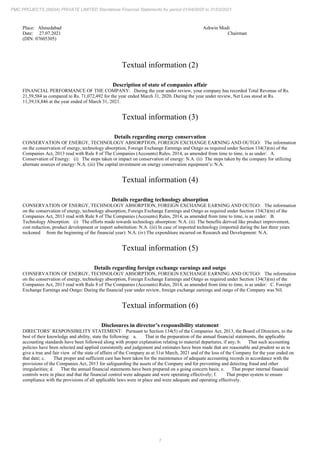 7
PMC PROJECTS (INDIA) PRIVATE LIMITED Standalone Financial Statements for period 01/04/2020 to 31/03/2021
Place: Ahmedabad Ashwin Modi
Date: 27.07.2021 Chairman
(DIN: 07605305)
Textual information (2)
Description of state of companies affair
FINANCIAL PERFORMANCE OF THE COMPANY: During the year under review, your company has recorded Total Revenue of Rs.
21,59,584 as compared to Rs. 71,072,492 for the year ended March 31, 2020. During the year under review, Net Loss stood at Rs.
11,39,18,846 at the year ended of March 31, 2021.
Textual information (3)
Details regarding energy conservation
CONSERVATION OF ENERGY, TECHNOLOGY ABSORPTION, FOREIGN EXCHANGE EARNING AND OUTGO: The information
on the conservation of energy, technology absorption, Foreign Exchange Earnings and Outgo as required under Section 134(3)(m) of the
Companies Act, 2013 read with Rule 8 of The Companies (Accounts) Rules, 2014, as amended from time to time, is as under: A.
Conservation of Energy: (i) The steps taken or impact on conservation of energy: N.A. (ii) The steps taken by the company for utilizing
alternate sources of energy: N.A. (iii) The capital investment on energy conservation equipment’s: N.A.
Textual information (4)
Details regarding technology absorption
CONSERVATION OF ENERGY, TECHNOLOGY ABSORPTION, FOREIGN EXCHANGE EARNING AND OUTGO: The information
on the conservation of energy, technology absorption, Foreign Exchange Earnings and Outgo as required under Section 134(3)(m) of the
Companies Act, 2013 read with Rule 8 of The Companies (Accounts) Rules, 2014, as amended from time to time, is as under: B.
Technology Absorption: (i) The efforts made towards technology absorption: N.A. (ii) The benefits derived like product improvement,
cost reduction, product development or import substitution: N.A. (iii) In case of imported technology (imported during the last three years
reckoned from the beginning of the financial year): N.A. (iv) The expenditure incurred on Research and Development: N.A.
Textual information (5)
Details regarding foreign exchange earnings and outgo
CONSERVATION OF ENERGY, TECHNOLOGY ABSORPTION, FOREIGN EXCHANGE EARNING AND OUTGO: The information
on the conservation of energy, technology absorption, Foreign Exchange Earnings and Outgo as required under Section 134(3)(m) of the
Companies Act, 2013 read with Rule 8 of The Companies (Accounts) Rules, 2014, as amended from time to time, is as under: C. Foreign
Exchange Earnings and Outgo: During the financial year under review, foreign exchange earnings and outgo of the Company was Nil.
Textual information (6)
Disclosures in director’s responsibility statement
DIRECTORS’ RESPONSIBILITY STATEMENT: Pursuant to Section 134(5) of the Companies Act, 2013, the Board of Directors, to the
best of their knowledge and ability, state the following: a. That in the preparation of the annual financial statements, the applicable
accounting standards have been followed along with proper explanation relating to material departures, if any; b. That such accounting
policies have been selected and applied consistently and judgement and estimates have been made that are reasonable and prudent so as to
give a true and fair view of the state of affairs of the Company as at 31st March, 2021 and of the loss of the Company for the year ended on
that date; c. That proper and sufficient care has been taken for the maintenance of adequate accounting records in accordance with the
provisions of the Companies Act, 2013 for safeguarding the assets of the Company and for preventing and detecting fraud and other
irregularities; d. That the annual financial statements have been prepared on a going concern basis; e. That proper internal financial
controls were in place and that the financial control were adequate and were operating effectively; f. That proper system to ensure
compliance with the provisions of all applicable laws were in place and were adequate and operating effectively.
 