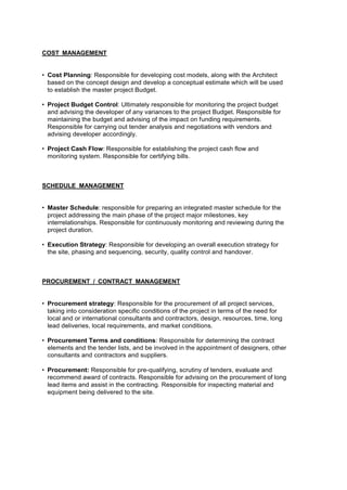COST MANAGEMENT
• Cost Planning: Responsible for developing cost models, along with the Architect
based on the concept design and develop a conceptual estimate which will be used
to establish the master project Budget.
• Project Budget Control: Ultimately responsible for monitoring the project budget
and advising the developer of any variances to the project Budget. Responsible for
maintaining the budget and advising of the impact on funding requirements.
Responsible for carrying out tender analysis and negotiations with vendors and
advising developer accordingly.
• Project Cash Flow: Responsible for establishing the project cash flow and
monitoring system. Responsible for certifying bills.
SCHEDULE MANAGEMENT
• Master Schedule: responsible for preparing an integrated master schedule for the
project addressing the main phase of the project major milestones, key
interrelationships. Responsible for continuously monitoring and reviewing during the
project duration.
• Execution Strategy: Responsible for developing an overall execution strategy for
the site, phasing and sequencing, security, quality control and handover.
PROCUREMENT / CONTRACT MANAGEMENT
• Procurement strategy: Responsible for the procurement of all project services,
taking into consideration specific conditions of the project in terms of the need for
local and or international consultants and contractors, design, resources, time, long
lead deliveries, local requirements, and market conditions.
• Procurement Terms and conditions: Responsible for determining the contract
elements and the tender lists, and be involved in the appointment of designers, other
consultants and contractors and suppliers.
• Procurement: Responsible for pre-qualifying, scrutiny of tenders, evaluate and
recommend award of contracts. Responsible for advising on the procurement of long
lead items and assist in the contracting. Responsible for inspecting material and
equipment being delivered to the site.
 