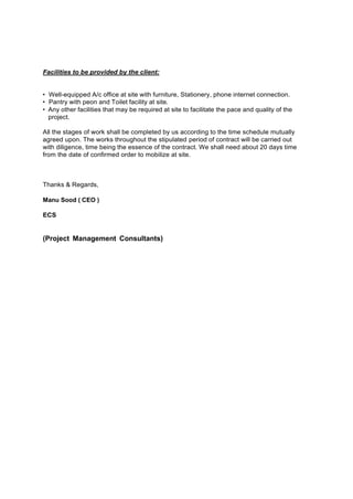 Facilities to be provided by the client:
• Well-equipped A/c office at site with furniture, Stationery, phone internet connection.
• Pantry with peon and Toilet facility at site.
• Any other facilities that may be required at site to facilitate the pace and quality of the
project.
All the stages of work shall be completed by us according to the time schedule mutually
agreed upon. The works throughout the stipulated period of contract will be carried out
with diligence, time being the essence of the contract. We shall need about 20 days time
from the date of confirmed order to mobilize at site.
Thanks & Regards,
Manu Sood ( CEO )
ECS
(Project Management Consultants)
 