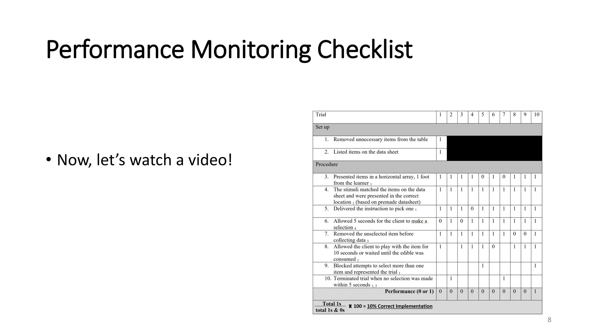 Performance Monitoring Checklist
• Now, let’s watch a video!
8
Trial 1 2 3 4 5 6 7 8 9 10
Set up
1. Removed unnecessary items from the table 1
2. Listed items on the data sheet 1
Procedure
3. Presented items in a horizontal array, 1 foot
from the learner 1
0 1 1 1 1 1 1 1 1 1
4. The stimuli matched the items on the data
sheet and were presented in the correct
location 1 (based on premade datasheet)
1 1 1 1 1 1 1 1 1 1
5. Delivered the instruction to pick one 1 1 1 0 1 1 1 1 1 1 1
6. Allowed 5 seconds for the client to make a
selection 4
1 1 1 1 1 1 1 1 1 1
7. Removed the unselected item before
collecting data 3
1 1 1 1 1 1 1 0 1 1
8. Allowed the client to play with the item for
10 seconds or waited until the edible was
consumed 1
1 1 1 1 0 1 1 1
9. Blocked attempts to select more than one
item and represented the trial 1
1 1
10. Terminated trial when no selection was made
within 5 seconds 1, 3
1 1
Performance (0 or 1) 0 1 0 1 1 0 1 0 1 1
Total 1s
total 1s & 0s
100 = _________________________
 
