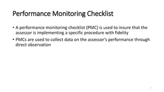 Performance Monitoring Checklist
• A performance monitoring checklist (PMC) is used to insure that the
assessor is implementing a specific procedure with accuracy
• PMCs are used to collect data on the assessor’s performance through
direct observation
• PMCs are mostly used by supervisors when visiting RBTs in the field.
This is important to ensure that RBTs continue implementing the
programs correctly
1
 
