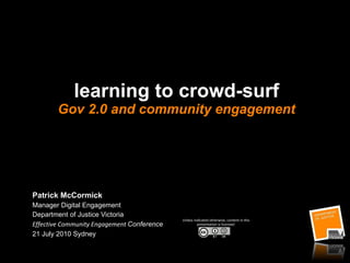 learning to crowd-surf Gov 2.0 and community engagement Patrick McCormick Manager Digital Engagement Department of Justice Victoria  Effective Community Engagement  Conference 21 July 2010 Sydney  Unless indicated otherwise, content in this presentation is licensed: 