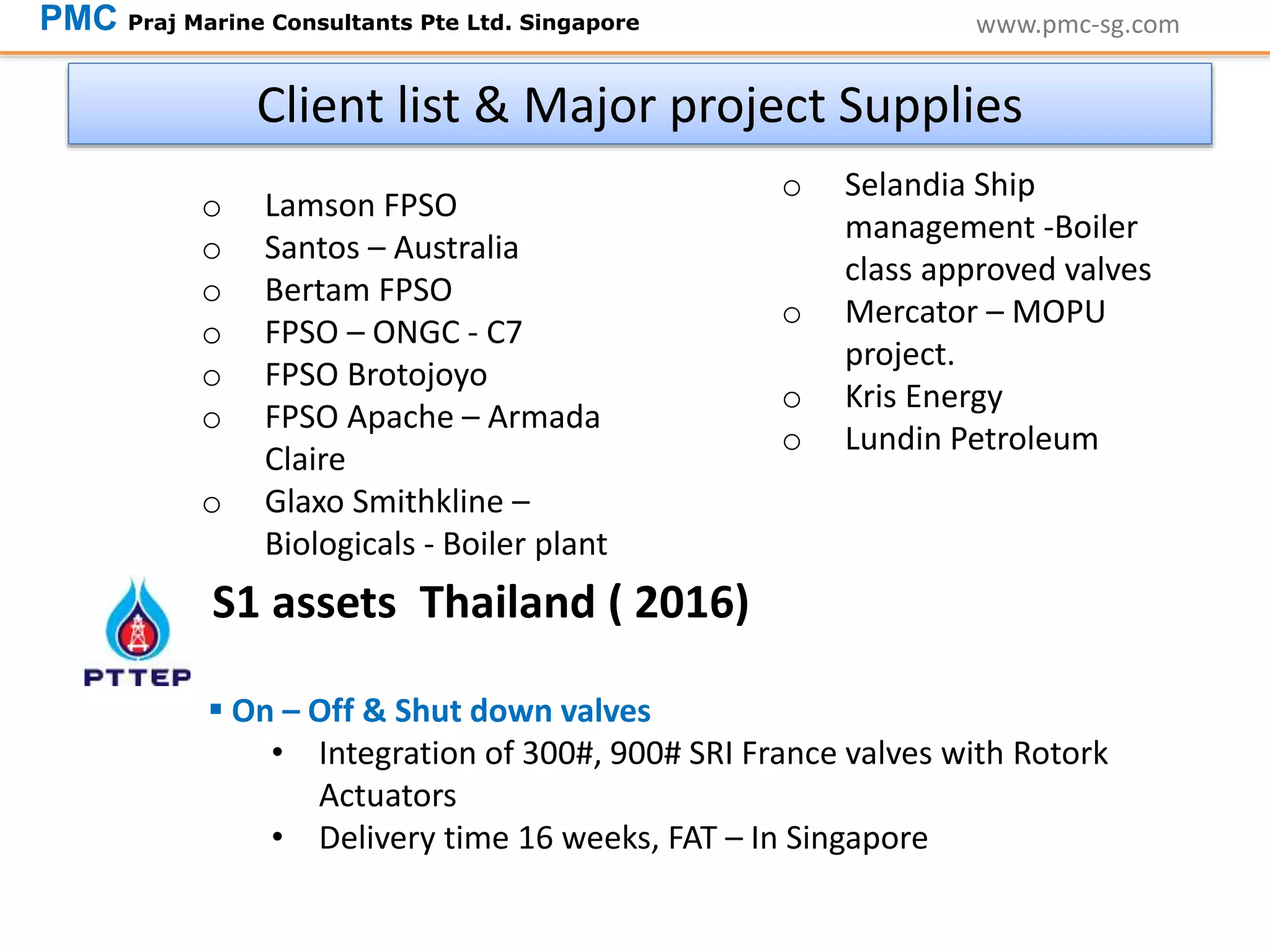www.pmc-sg.com
Client list & Major project Supplies
o Lamson FPSO
o Santos – Australia
o Bertam FPSO
o FPSO – ONGC - C7
o FPSO Brotojoyo
o FPSO Apache – Armada
Claire
o Glaxo Smithkline –
Biologicals - Boiler plant
PMC Praj Marine Consultants Pte Ltd. Singapore
o Selandia Ship
management -Boiler
class approved valves
o Mercator – MOPU
project.
o Kris Energy
o Lundin Petroleum
 On – Off & Shut down valves
• Integration of 300#, 900# SRI France valves with Rotork
Actuators
• Delivery time 16 weeks, FAT – In Singapore
S1 assets Thailand ( 2016)
 