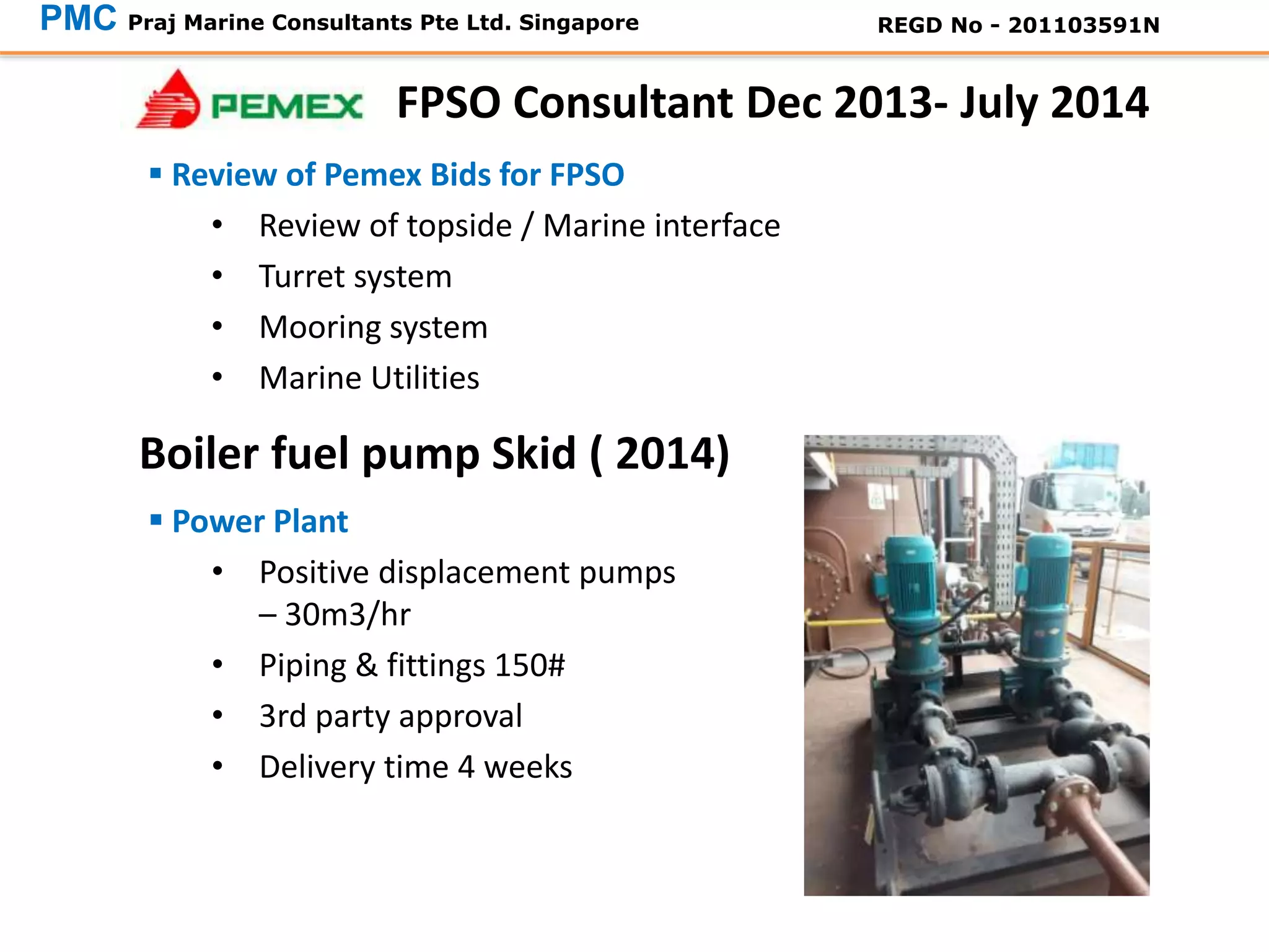  Power Plant
• Positive displacement pumps
– 30m3/hr
• Piping & fittings 150#
• 3rd party approval
• Delivery time 4 weeks
Boiler fuel pump Skid ( 2014)
PMC Praj Marine Consultants Pte Ltd. Singapore REGD No - 201103591N
 Review of Pemex Bids for FPSO
• Review of topside / Marine interface
• Turret system
• Mooring system
• Marine Utilities
FPSO Consultant Dec 2013- July 2014
 