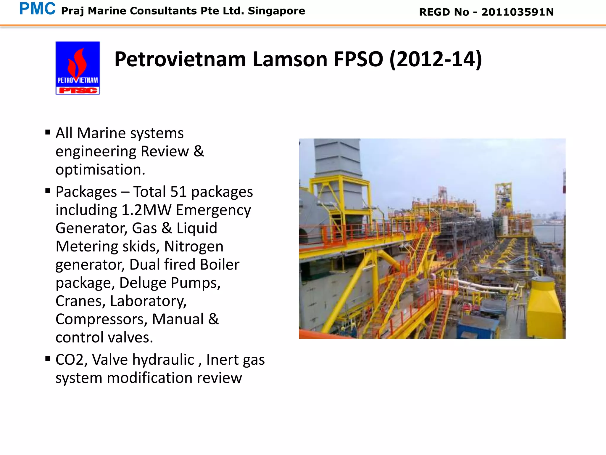 FPSO at Keppel
Shipyard
 All Marine systems
engineering Review &
optimisation.
 Packages – Total 51 packages
including 1.2MW Emergency
Generator, Gas & Liquid
Metering skids, Nitrogen
generator, Dual fired Boiler
package, Deluge Pumps,
Cranes, Laboratory,
Compressors, Manual &
control valves.
 CO2, Valve hydraulic , Inert gas
system modification review
Petrovietnam Lamson FPSO (2012-14)
PMC Praj Marine Consultants Pte Ltd. Singapore REGD No - 201103591N
 