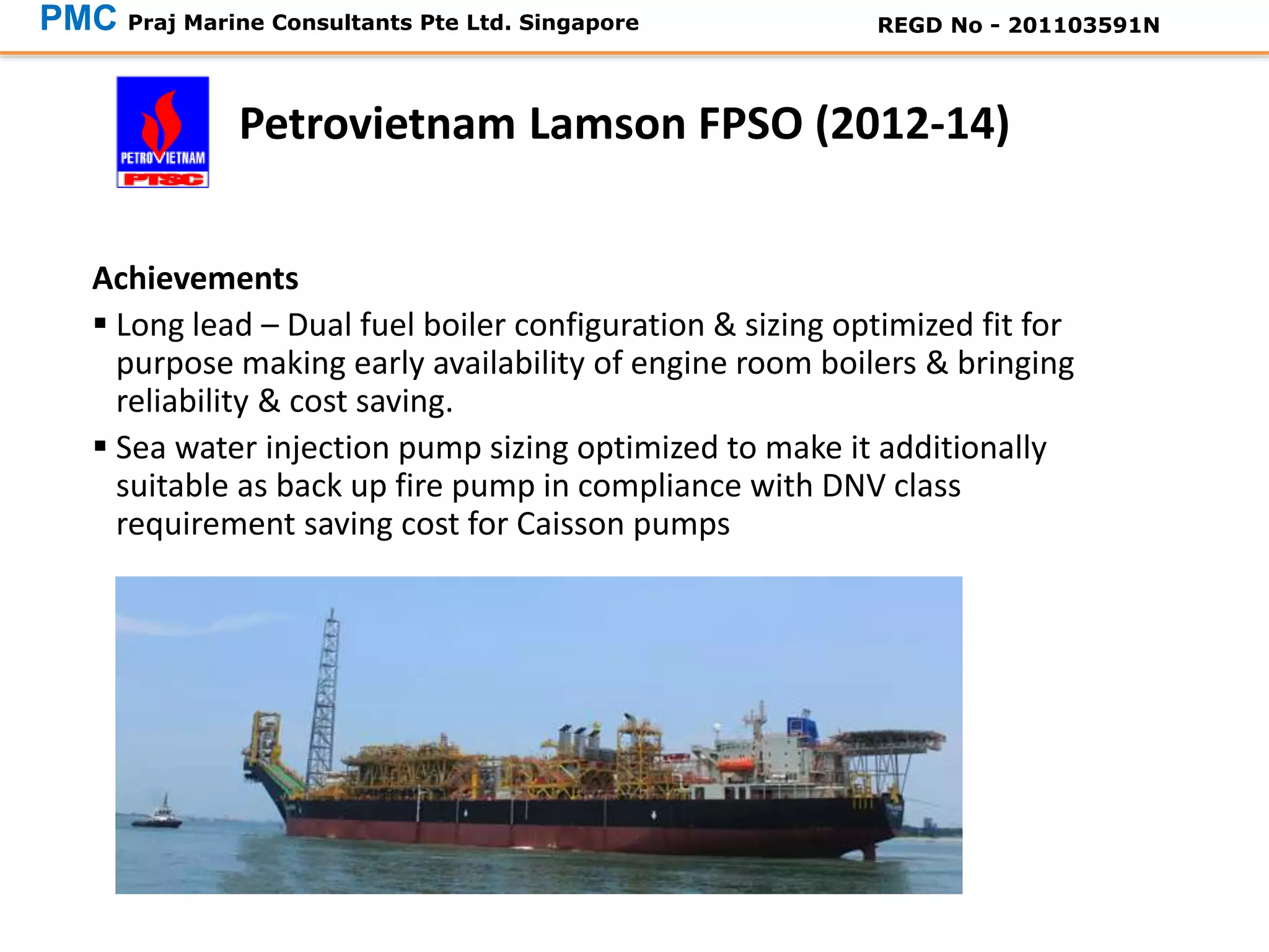 Achievements
 Long lead – Dual fuel boiler configuration & sizing optimized fit for
purpose making early availability of engine room boilers & bringing
reliability & cost saving.
 Sea water injection pump sizing optimized to make it additionally
suitable as back up fire pump in compliance with DNV class
requirement saving cost for Caisson pumps
Petrovietnam Lamson FPSO (2012-14)
PMC Praj Marine Consultants Pte Ltd. Singapore REGD No - 201103591N
 