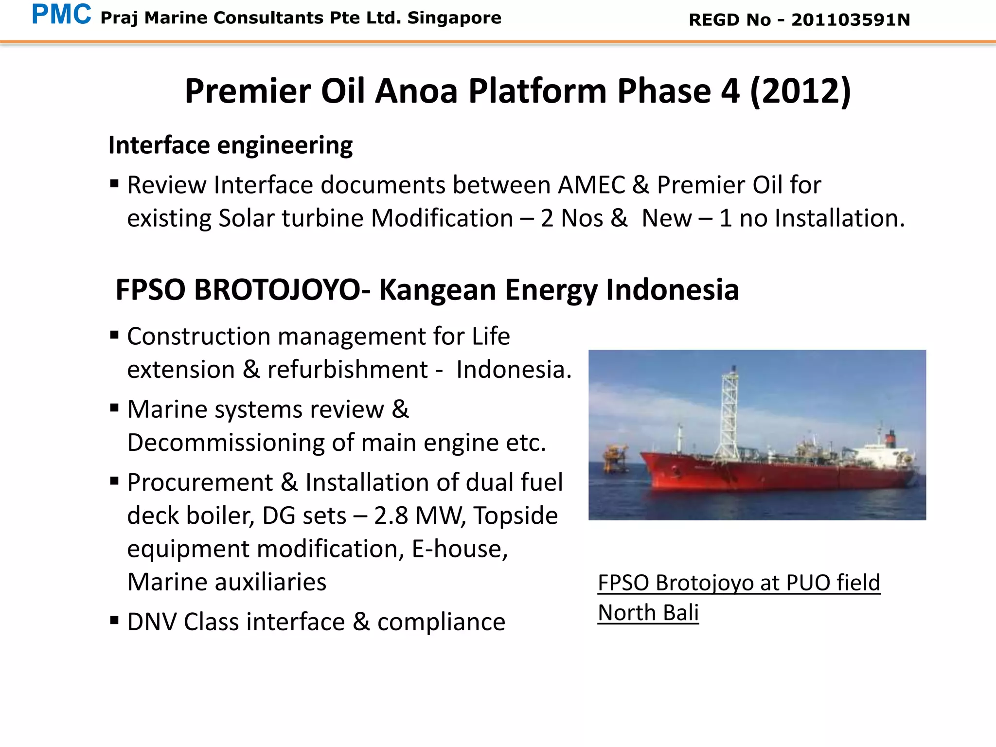 Interface engineering
 Review Interface documents between AMEC & Premier Oil for
existing Solar turbine Modification – 2 Nos & New – 1 no Installation.
Premier Oil Anoa Platform Phase 4 (2012)
PMC Praj Marine Consultants Pte Ltd. Singapore REGD No - 201103591N
 Construction management for Life
extension & refurbishment - Indonesia.
 Marine systems review &
Decommissioning of main engine etc.
 Procurement & Installation of dual fuel
deck boiler, DG sets – 2.8 MW, Topside
equipment modification, E-house,
Marine auxiliaries
 DNV Class interface & compliance
FPSO BROTOJOYO- Kangean Energy Indonesia
FPSO Brotojoyo at PUO field
North Bali
 