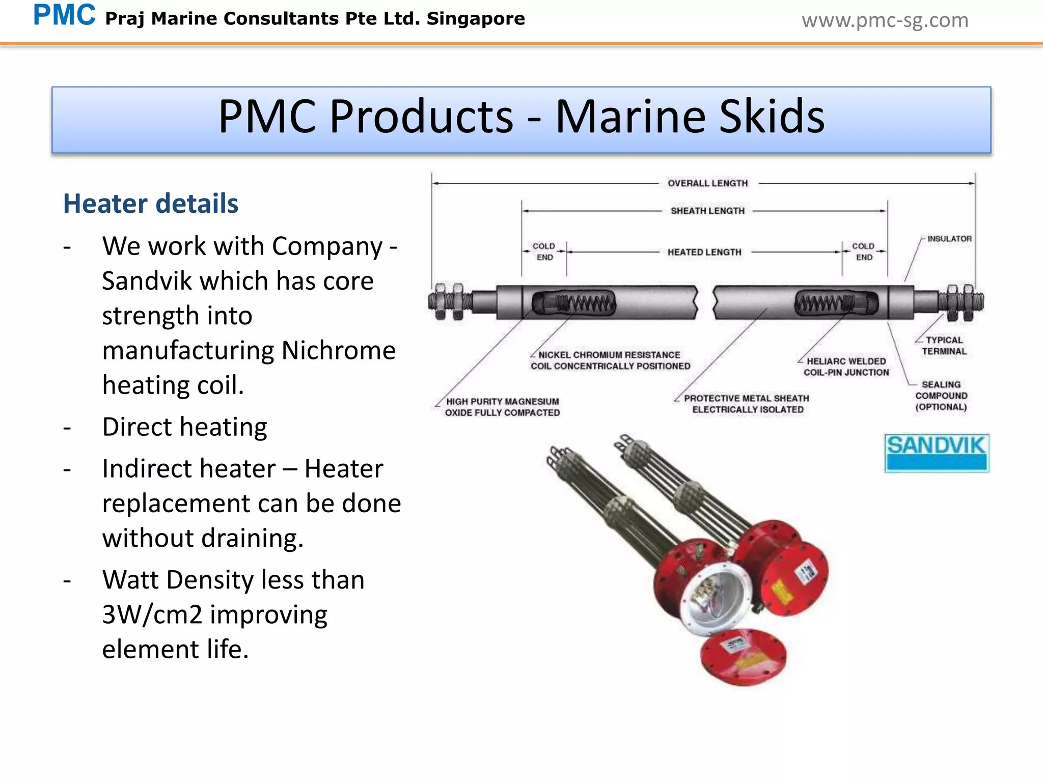 Heater details
- We work with Company -
Sandvik which has core
strength into
manufacturing Nichrome
heating coil.
- Direct heating
- Indirect heater – Heater
replacement can be done
without draining.
- Watt Density less than
3W/cm2 improving
element life.
www.pmc-sg.comPMC Praj Marine Consultants Pte Ltd. Singapore
PMC Products - Marine Skids
 