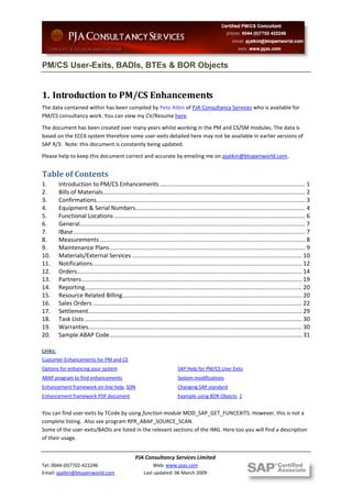 PM/CS User-Exits, BADIs, BTEs & BOR Objects


1. Introduction to PM/CS Enhancements
The data contained within has been compiled by Pete Atkin of PJA Consultancy Services who is available for
PM/CS consultancy work. You can view my CV/Resume here.

The document has been created over many years whilst working in the PM and CS/SM modules. The data is
based on the ECC6 system therefore some user-exits detailed here may not be available in earlier versions of
SAP R/3. Note: this document is constantly being updated.

Please help to keep this document correct and accurate by emailing me on pjatkin@btopenworld.com.


Table of Contents
1.       Introduction to PM/CS Enhancements ......................................................................................... 1
2.       Bills of Materials............................................................................................................................ 2
3.       Confirmations................................................................................................................................ 3
4.       Equipment & Serial Numbers........................................................................................................ 4
5.       Functional Locations ..................................................................................................................... 6
6.       General .......................................................................................................................................... 7
7.       IBase .............................................................................................................................................. 7
8.       Measurements .............................................................................................................................. 8
9.       Maintenance Plans ........................................................................................................................ 9
10.      Materials/External Services ........................................................................................................ 10
11.      Notifications ................................................................................................................................ 12
12.      Orders.......................................................................................................................................... 14
13.      Partners ....................................................................................................................................... 19
14.      Reporting..................................................................................................................................... 20
15.      Resource Related Billing.............................................................................................................. 20
16.      Sales Orders ................................................................................................................................ 22
17.      Settlement................................................................................................................................... 29
18.      Task Lists ..................................................................................................................................... 30
19.      Warranties................................................................................................................................... 30
20.      Sample ABAP Code ...................................................................................................................... 31

Links:
Customer Enhancements for PM and CS
Options for enhancing your system                                               SAP Help for PM/CS User Exits
ABAP program to find enhancements                                               System modifications
Enhancement framework on-line help, SDN                                         Changing SAP standard
Enhancement framework PDF document                                              Example using BOR Objects, 2


You can find user-exits by TCode by using function module MOD_SAP_GET_FUNCEXITS. However, this is not a
complete listing. Also see program RPR_ABAP_SOURCE_SCAN.
Some of the user-exits/BADIs are listed in the relevant sections of the IMG. Here too you will find a description
of their usage.


                                                      PJA Consultancy Services Limited
Tel: 0044-(0)7702-422246                                       Web: www.pjas.com
Email: pjatkin@btopenworld.com                             Last updated: 06 March 2009
 