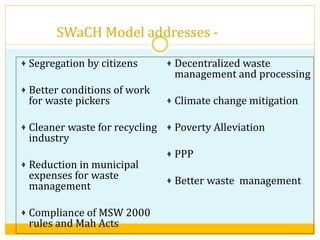 SWaCH Model addresses -
Segregation by citizens
Better conditions of work
for waste pickers
Cleaner waste for recycling
industry
Reduction in municipal
expenses for waste
management
Compliance of MSW 2000
rules and Mah Acts
Decentralized waste
management and processing
Climate change mitigation
Poverty Alleviation
PPP
Better waste management
 