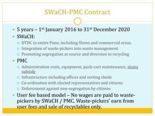 SWaCH-PMC Contract
 5 years – 1st January 2016 to 31st December 2020
 SWaCH:
 DTDC in entire Pune, including Slums and commercial areas.
 Integration of waste-pickers into waste management.
 Promoting segregation at source and diversion to recycling
 PMC
 Administration costs, equipment, push-cart maintenance, slums
subsidy
 Infrastructure including offices and sorting sheds
 Co-ordination with elected representatives and citizens
 Enforcement against non-segregation by citizens
 User fee based model – No wages are paid to waste-
pickers by SWaCH / PMC. Waste-pickers’ earn from
user fees and sale of recyclables only.
 