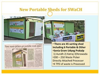 New Portable Sheds for SWaCH
• There are 45 sorting shed
Including 6 Portable & Other
•Sonia Gram Udyog Prakalp
1) Aundh 2) Katraj 3)Yerawada
•200 – 250 Waste Picker
Directly Attached Processer
•4 TPD of waste is Processed
 