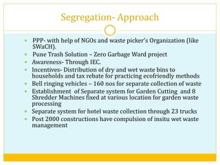 Segregation- Approach
 PPP- with help of NGOs and waste picker’s Organization (like
SWaCH).
 Pune Trash Solution – Zero Garbage Ward project
 Awareness- Through IEC.
 Incentives- Distribution of dry and wet waste bins to
households and tax rebate for practicing ecofriendly methods
 Bell ringing vehicles – 160 nos for separate collection of waste
 Establishment of Separate system for Garden Cutting and 8
Shredder Machines fixed at various location for garden waste
processing
 Separate system for hotel waste collection through 23 trucks
 Post 2000 constructions have compulsion of insitu wet waste
management
 