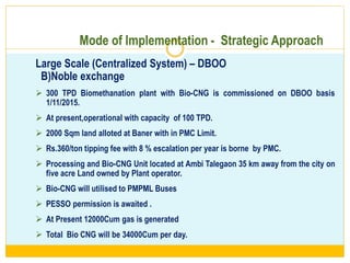 Mode of Implementation - Strategic Approach
Large Scale (Centralized System) – DBOO
B)Noble exchange
 300 TPD Biomethanation plant with Bio-CNG is commissioned on DBOO basis
1/11/2015.
 At present,operational with capacity of 100 TPD.
 2000 Sqm land alloted at Baner with in PMC Limit.
 Rs.360/ton tipping fee with 8 % escalation per year is borne by PMC.
 Processing and Bio-CNG Unit located at Ambi Talegaon 35 km away from the city on
five acre Land owned by Plant operator.
 Bio-CNG will utilised to PMPML Buses
 PESSO permission is awaited .
 At Present 12000Cum gas is generated
 Total Bio CNG will be 34000Cum per day.
2/13/20
17
 