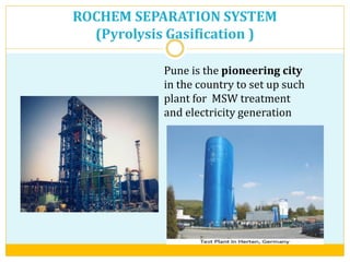 ROCHEM SEPARATION SYSTEM
(Pyrolysis Gasification )
Pune is the pioneering city
in the country to set up such
plant for MSW treatment
and electricity generation
 