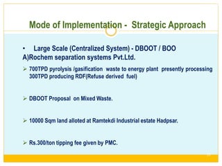 Mode of Implementation - Strategic Approach
• Large Scale (Centralized System) - DBOOT / BOO
A)Rochem separation systems Pvt.Ltd.
 700TPD pyrolysis /gasification waste to energy plant presently processing
300TPD producing RDF(Refuse derived fuel)
 DBOOT Proposal on Mixed Waste.
 10000 Sqm land alloted at Ramtekdi Industrial estate Hadpsar.
 Rs.300/ton tipping fee given by PMC.
2/13/20
17
33
 