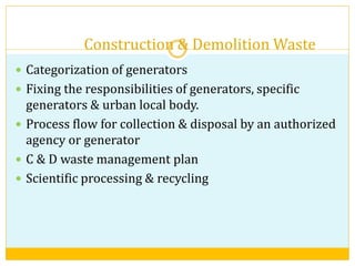 Construction & Demolition Waste
 Categorization of generators
 Fixing the responsibilities of generators, specific
generators & urban local body.
 Process flow for collection & disposal by an authorized
agency or generator
 C & D waste management plan
 Scientific processing & recycling
 